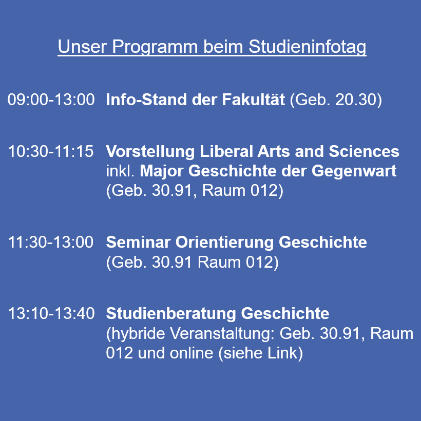 Unser Programm beim Studieninfotag 09:00-13:00 Info-Stand der Fakultät (Geb. 20.30) 10:30-11:15 Vorstellung Liberal Arts and Sciences inkl. Major Geschichte der Gegenwart (Geb. 30.91, Raum 012) 11:30-13:00 Seminar Orientierung Geschichte (Geb. 30.91 Raum 